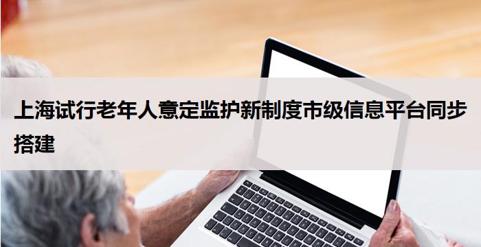 上海试行老年人意定监护新制度市级信息平台同步搭建