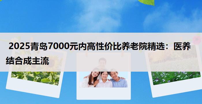 2025青岛7000元内高性价比养老院精选:医养结合成主流