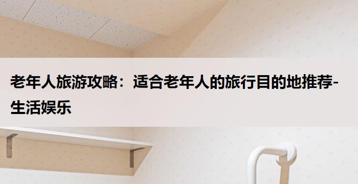 老年人旅游攻略：适合老年人的旅行目的地推荐-生活娱乐