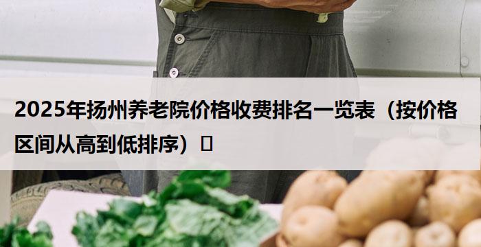 2025年扬州养老院价格收费排名一览表(按价格区间从高到低排序)