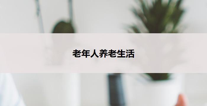 老年人养老生活(老年人养老生活全方位关怀服务)
