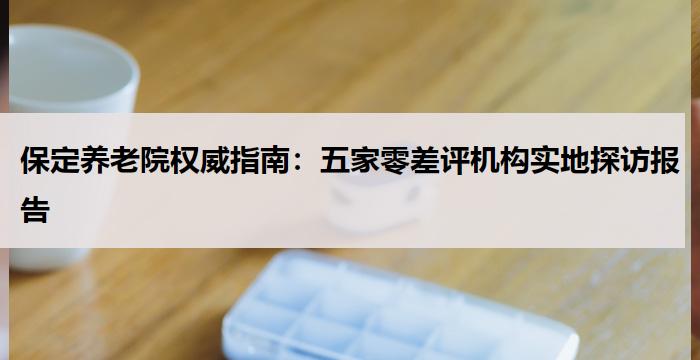 保定养老院权威指南：五家零差评机构实地探访报告