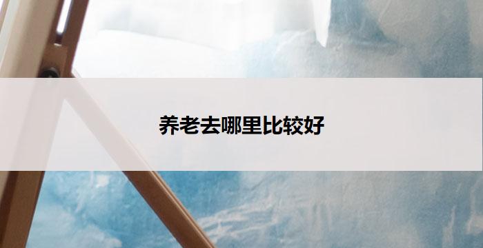 养老去哪里比较好(选择养老佳地，何处最佳？)