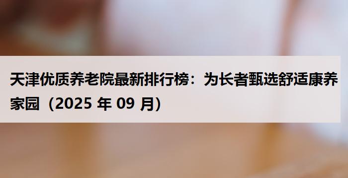 天津优质养老院最新排行榜：为长者甄选舒适康养家园（2025 年 09 月）