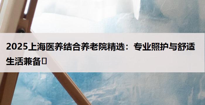 2025上海医养结合养老院精选：专业照护与舒适生活兼备​