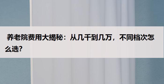  养老院费用大揭秘：从几千到几万，不同档次怎么选？  