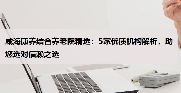 威海康养结合养老院精选：5家优质机构解析，助您选对信赖之选