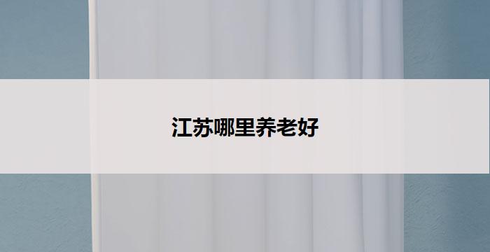 江苏哪里养老好(江苏养老首选地,享受幸福晚年)