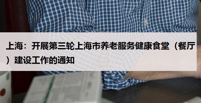 上海:开展第三轮上海市养老服务健康食堂(餐厅)建设工作的通知