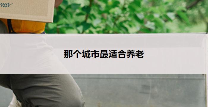 那个城市最适合养老(那座城市，理想的养老圣地)
