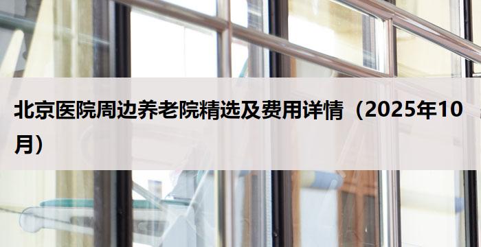北京医院周边养老院精选及费用详情(2025年10月)