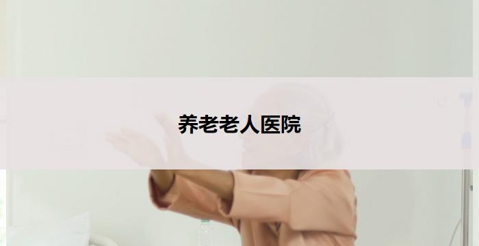 养老老人医院(养老老人医院：关怀您的健康与幸福)