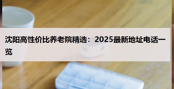 沈阳高性价比养老院精选：2025最新地址电话一览