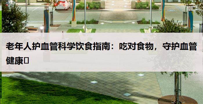 老年人护血管科学饮食指南：吃对食物，守护血管健康​