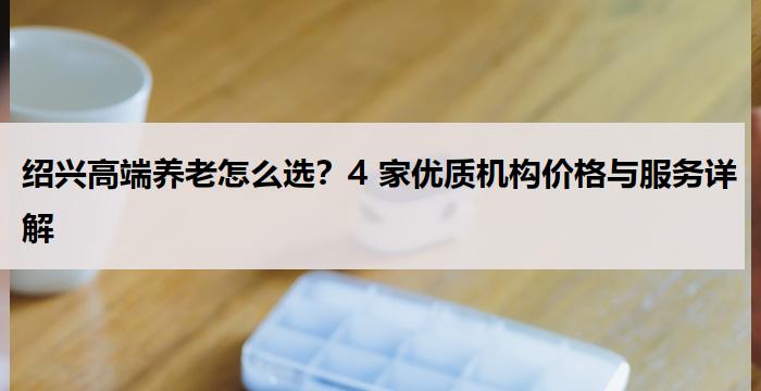 绍兴高端养老怎么选？4 家优质机构价格与服务详解