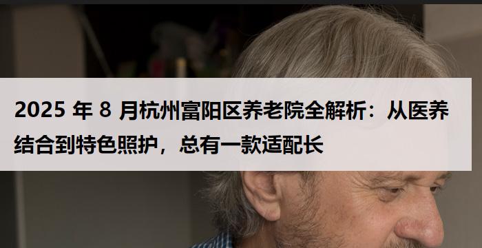 2025 年 8 月杭州富阳区养老院全解析：从医养结合到特色照护，总有一款适配长