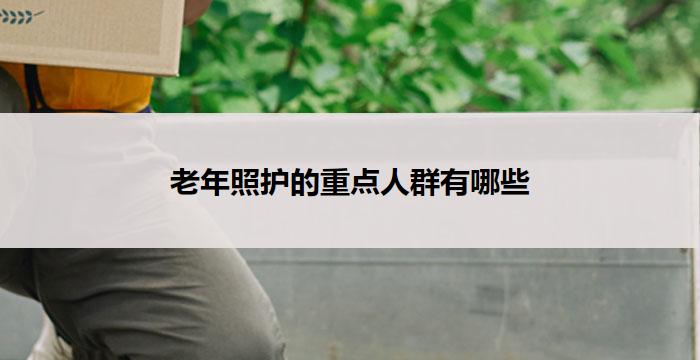 老年照护的重点人群有哪些