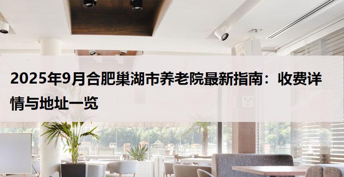 2025年9月合肥巢湖市养老院最新指南：收费详情与地址一览