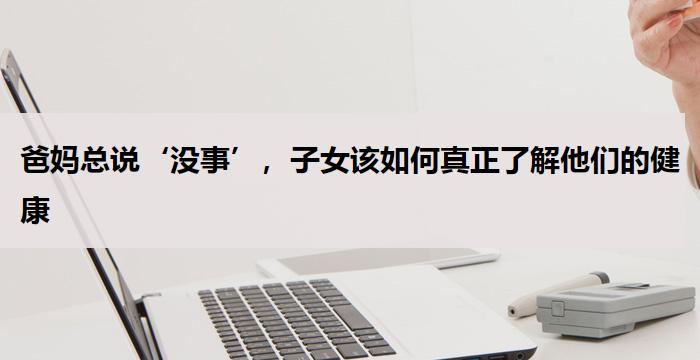 爸妈总说‘没事’，子女该如何真正了解他们的健康