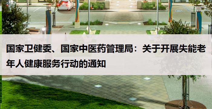 国家卫健委、国家中医药管理局：关于开展失能老年人健康服务行动的通知