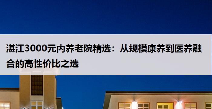 湛江3000元内养老院精选:从规模康养到医养融合的高性价比之选