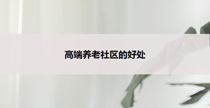 高端养老社区的好处(高端养老社区:尊贵品质,关怀无限)