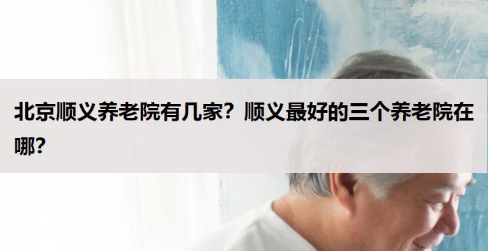 北京顺义养老院有几家?顺义最好的三个养老院在哪?