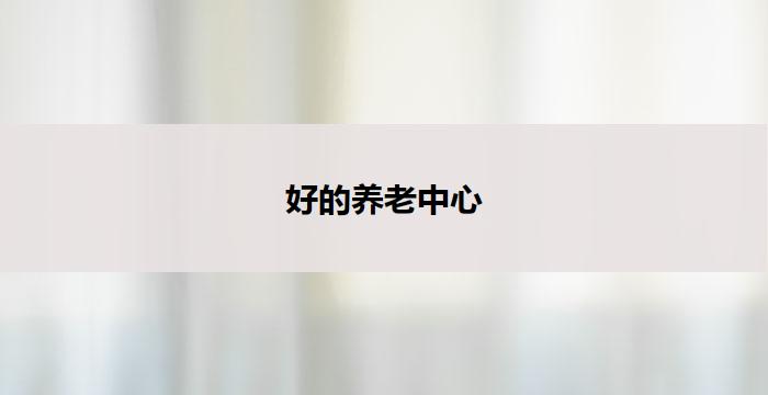 好的养老中心(优质养老中心：关怀温馨，幸福安享)