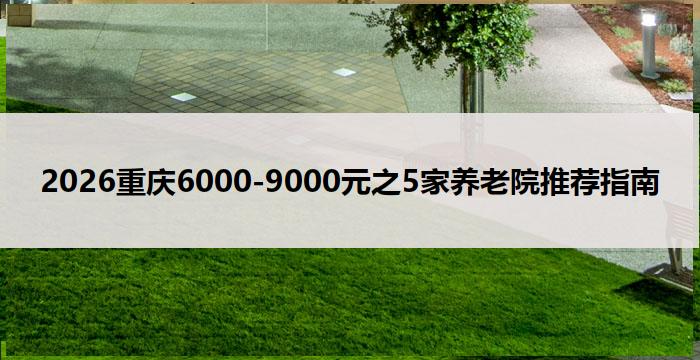 2026重庆6000-9000元之5家养老院推荐指南