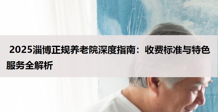  2025淄博正规养老院深度指南：收费标准与特色服务全解析