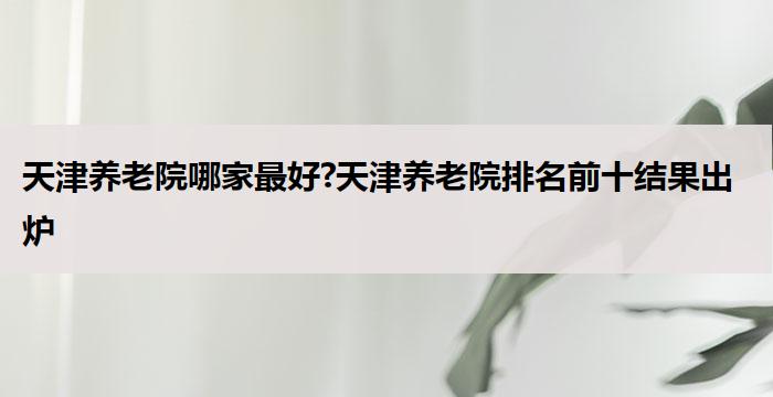 天津养老院哪家最好?天津养老院排名前十结果出炉(2025年09月)
