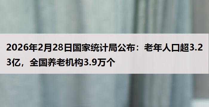 2026年2月28日国家统计局公布：老年人口超3.23亿，全国养老机构3.9万个