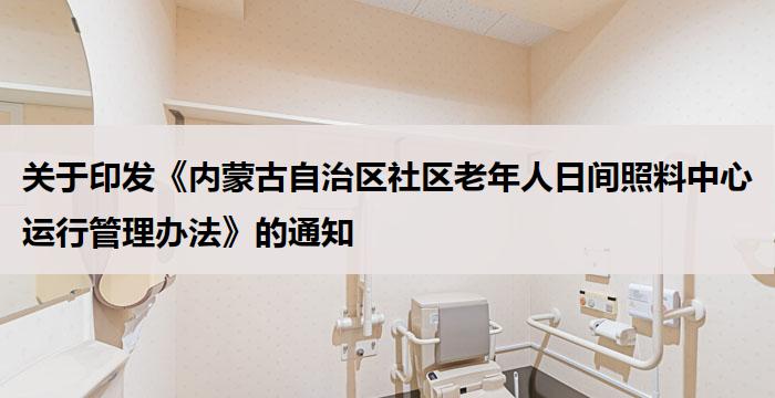 关于印发《内蒙古自治区社区老年人日间照料中心运行管理办法》的通知