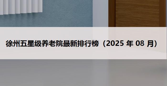 徐州五星级养老院最新排行榜（2025 年 08 月）