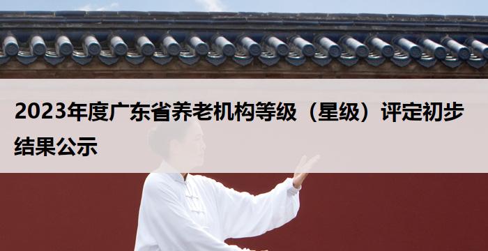2023年度广东省养老机构等级（星级）评定初步结果公示