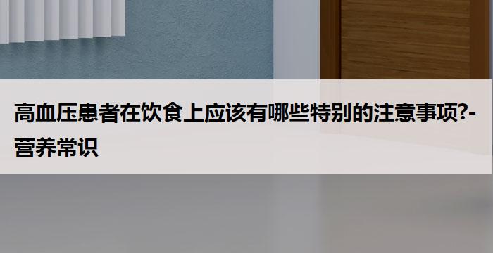 高血压患者在饮食上应该有哪些特别的注意事项?-营养常识