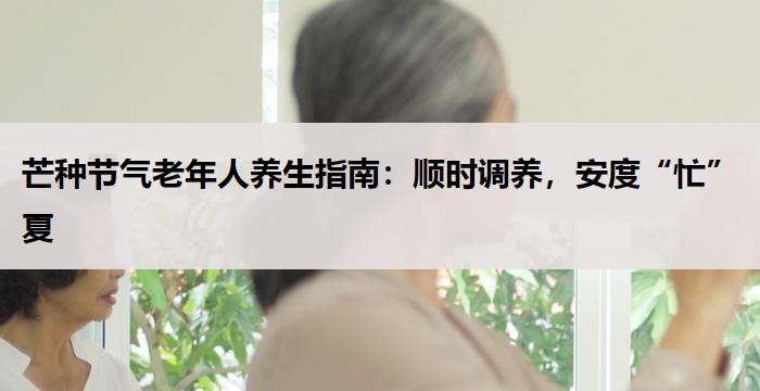 芒种节气老年人养生指南：顺时调养，安度“忙”夏