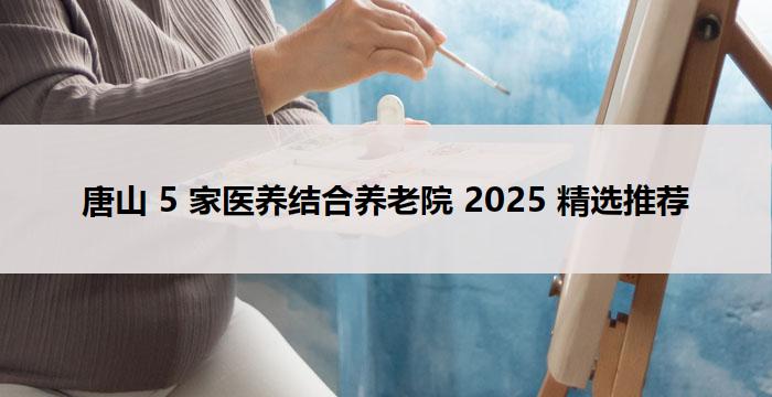 唐山 5 家医养结合养老院 2025 精选推荐