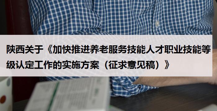 陕西关于《加快推进养老服务技能人才职业技能等级认定工作的实施方案（征求意见稿）》
