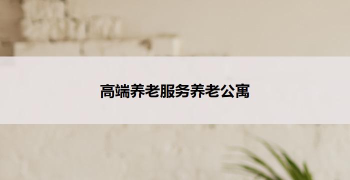 高端养老服务养老公寓(高端养老服务：尊享品质养老公寓)