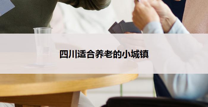 四川适合养老的小城镇(四川宜居小镇：老有所养，乐享晚年)