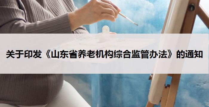 关于印发《山东省养老机构综合监管办法》的通知