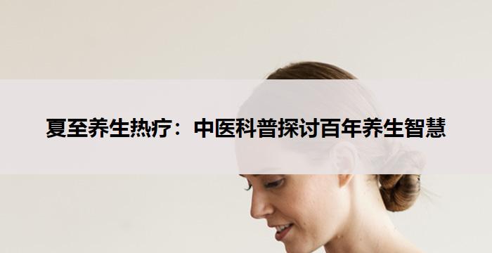 夏至养生热疗:中医科普探讨百年养生智慧-养生杂谈