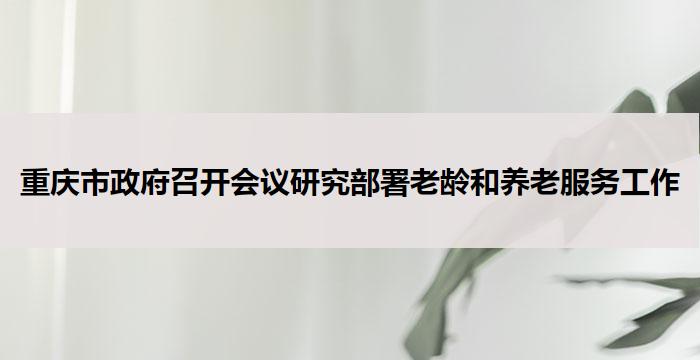 重庆市政府召开会议研究部署老龄和养老服务工作