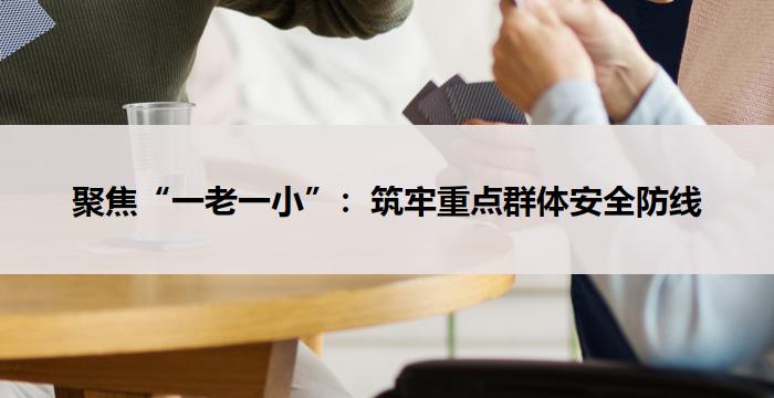 聚焦“一老一小”：筑牢重点群体安全防线