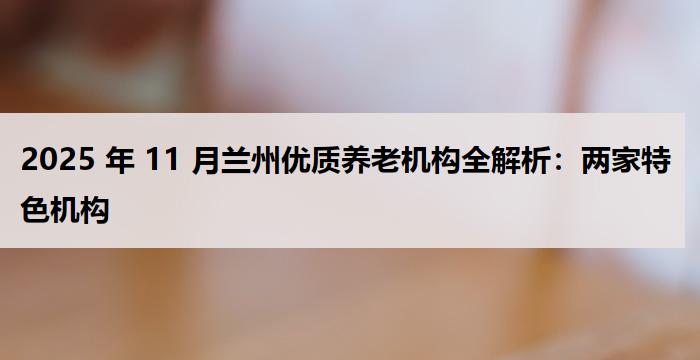 2025 年 11 月兰州优质养老机构全解析：两家特色机构