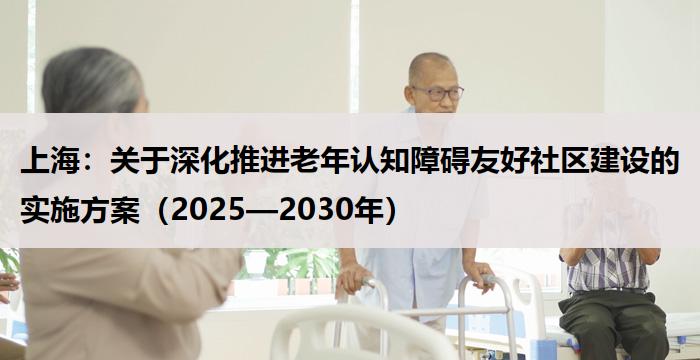 上海：关于深化推进老年认知障碍友好社区建设的实施方案（2025—2030年）