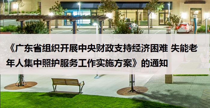 《广东省组织开展中央财政支持经济困难 失能老年人集中照护服务工作实施方案》的通知