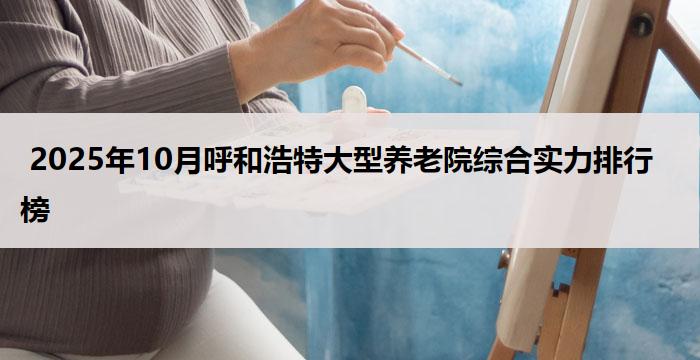  2025年10月呼和浩特大型养老院综合实力排行榜