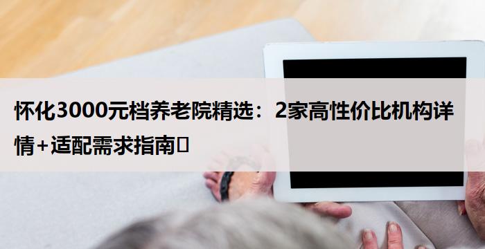 怀化3000元档养老院精选：2家高性价比机构详情+适配需求指南​